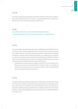 DIRETRIZES PEDAGÓGICAS DA SENASP
71
1.7.3.9
Promover situações de aprendizagens para além do ambiente da sala de aula, exploran-
do os vários espaços educativos, articulando os saberes da experiência e os saberes aca-
dêmicos para a construção de aprendizagens significativas.
1.7.4
DAS PRESCRIÇÕES A SEREM CONSIDERADAS NO
PLANEJAMENTO E EXECUÇÃO DAS AÇÕES FORMATIVAS
1.7.4.1
A equipe do órgão responsável pela supervisão e coordenação das atividades formativas,
em conjunto com a direção e equipe técnica das instituições de ensino de segurança pú-
blica, devem organizar um banco de dados que possibilite o cadastramento e avaliação
dos docentes. Quando não for possível, deve solicitar que o professor faça a inclusão do
seu currículo no sistema Lattes do Conselho Nacional de Pesquisa (CNPq) (http://lattes.
cnpq.br/curriculo/sistemas.jsp). Isto ajudará na seleção dos profissionais para compor o
corpo docente das atividades formativas a serem desenvolvidas.
• A gratificação ao servidor público de qualquer natureza, bem como aos demais pro-
fissionais que atuam como docente deverá ser realizada conforme orientação das
respectivas instituições de ensino de segurança pública. Cada instituição deverá
buscar orientação para legitimar o processo.
1.7.4.2
A equipe do órgão responsável pela supervisão e coordenação das atividades formativas,
em conjunto com a direção e equipe técnica das instituições de ensino de segurança pú-
blica, devem elaborar o cronograma anual das atividades formativas de ingresso (quan-
do houver), aperfeiçoamento e atualização para os referidos profissionais, bem como a
pesquisa e capacitação pedagógica para os docentes que formam o quadro de professo-
res de seus cursos.
1.7
 