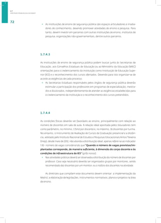 DIRETRIZES PEDAGÓGICAS DA SENASP
72
• As instituições de ensino de segurança pública são espaços articuladores e irradia-
dores de conhecimento, devendo promover atividades de ensino e pesquisa. Para
tanto, devem investir em parcerias com outras instituições de ensino, institutos de
pesquisa, organizações não-governamentais, dentre outros parceiros.
1.7.4.3
As instituições de ensino de segurança pública podem buscar junto às Secretarias de
Educação, aos Conselhos Estaduais de Educação ou ao Ministério da Educação (MEC)
orientações para o credenciamento da instituição como Instituição de Educação Supe-
rior (IES) e o reconhecimento dos cursos ofertados. Devendo para isto organizar-se de
acordo as exigências de cada processo.
• As Secretarias Estaduais responsáveis pelos órgãos de segurança pública deverão
estimular a participação dos professores em programas de especialização, mestra-
dos e doutorados, independentemente de atender as exigências estabelecidas para
o credenciamento da instituição e o reconhecimento dos cursos pretendidos.
1.7.4.4
As condições físicas deverão ser favoráveis ao ensino, principalmente com relação ao
número de discentes em sala de aula. A relação ideal apontada pelos Educadores tem
como parâmetro, no mínimo, 1,15m2 por discente e, no máximo, 36 discentes por turma.
No entanto, o Instrumento de Avaliação de Cursos de Graduação presencial e a distân-
cia, adotado pelo Instituto Nacional de Estudos e Pesquisas Educacionais Anísio Teixeira
(Inep), desde maio de 2012, não aborda a distribuição ideal, apenas refere-se ao indicador
1.18 - número de vagas considerando que “Quando o número de vagas previstas/im-
plantadas corresponde, de maneira suficiente, à dimensão do corpo docente e às
condições de infraestrutura da IES” (grifo nosso).
• Nas atividades práticas deverá ser observada a distribuição do número de discentes por
professor. Caso seja necessário deverão ser organizados grupos por monitores, sendo
recomendado dez discentes por um monitor, ou o rodízio dos discentes na atividade.
As diretrizes que compõem este documento devem orientar: a implementação da
Matriz; a elaboração de legislações; instrumentos normativos; planos e projetos na área
de ensino.
1.7
 