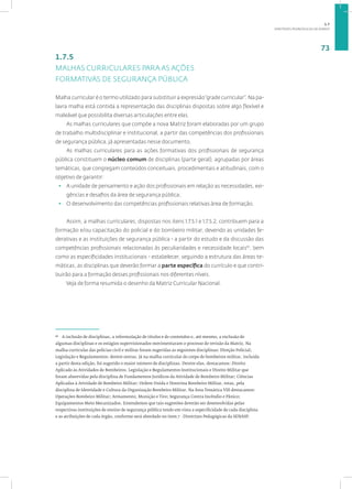 DIRETRIZES PEDAGÓGICAS DA SENASP
73
1.7.5
MALHAS CURRICULARES PARA AS AÇÕES
FORMATIVAS DE SEGURANÇA PÚBLICA
Malha curricular é o termo utilizado para substituir a expressão“grade curricular”. Na pa-
lavra malha está contida a representação das disciplinas dispostas sobre algo flexível e
maleável que possibilita diversas articulações entre elas.
As malhas curriculares que compõe a nova Matriz foram elaboradas por um grupo
de trabalho multidisciplinar e institucional, a partir das competências dos profissionais
de segurança pública, já apresentadas nesse documento.
As malhas curriculares para as ações formativas dos profissionais de segurança
pública constituem o núcleo comum de disciplinas (parte geral), agrupadas por áreas
temáticas, que congregam conteúdos conceituais, procedimentais e atitudinais, com o
objetivo de garantir:
• A unidade de pensamento e ação dos profissionais em relação as necessidades, exi-
gências e desafios da área de segurança pública;
• O desenvolvimento das competências profissionais relativas área de formação.
Assim, a malhas curriculares, dispostas nos itens 1.7.5.1 e 1.7.5.2, contribuem para a
formação e/ou capacitação do policial e do bombeiro militar, devendo as unidades fe-
derativas e as instituições de segurança pública - a partir do estudo e da discussão das
competências profissionais relacionadas às peculiaridades e necessidade locais10
, bem
como as especificidades institucionais - estabelecer, seguindo a estrutura das áreas te-
máticas, as disciplinas que deverão formar a parte específica do currículo e que contri-
buirão para a formação desses profissionais nos diferentes níveis.
Veja de forma resumida o desenho da Matriz Curricular Nacional.
10
A inclusão de disciplinas, a reformulação de títulos e de conteúdos e, até mesmo, a exclusão de
algumas disciplinas e os estágios supervisionados movimentaram o processo de revisão da Matriz. Na
malha curricular das polícias civil e militar foram sugeridas as seguintes disciplinas: Direção Policial;
Legislação e Regulamentos; dentre outras. Já na malha curricular do corpo de bombeiros militar, incluída
a partir desta edição, foi sugerido o maior número de disciplinas. Dentre elas, destacamos: Direito
Aplicado às Atividades de Bombeiros, Legislação e Regulamentos Institucionais e Direito Militar que
foram absorvidas pela disciplina de Fundamentos Jurídicos da Atividade de Bombeiro Militar; Ciências
Aplicadas à Atividade de Bombeiro Militar; Ordem Unida e Doutrina Bombeiro Militar, estas, pela
disciplina de Identidade e Cultura da Organização Bombeiro Militar. Na Área Temática VIII destacamos:
Operações Bombeiro Militar; Armamento, Munição e Tiro; Segurança Contra Incêndio e Pânico;
Equipamentos Moto Mecanizados. Entendemos que tais sugestões deverão ser desenvolvidas pelas
respectivas instituições de ensino de segurança pública tendo em vista a especificidade de cada disciplina
e as atribuições de cada órgão, conforme será abordado no item 7 - Diretrizes Pedagógicas da SENASP.
1.7
 
