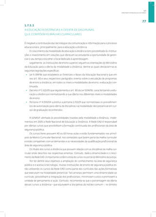 DIRETRIZES PEDAGÓGICAS DA SENASP
77
1.7.5.3
A EDUCAÇÃO A DISTÂNCIA E A OFERTA DE DISCIPLINAS
QUE COMPÕEM AS MALHAS CURRICULARES
É inegável a contribuição das tecnologias da comunicação e informação para o processo
educacional e, principalmente, para a educação a distância.
O crescimento da modalidade de educação a distância tem possibilitado às institui-
ções o investimento em soluções que ofereçam ao estudante a oportunidade de geren-
ciar o seu tempo e escolher o local dedicado à aprendizagem.
Legalmente, as instituições de ensino superior seguem as orientações do Ministério
da Educação para a oferta da modalidade a distância, dentre as quais destacam-se as
seguintes legislações específicas:
• Lei 9.394/96 que estabelece as Diretrizes e Bases da Educação Nacional e que em
seu art. 80 e seus respectivos parágrafos orienta sobre a veiculação de programas
de ensino a distância, em todos os níveis e modalidades de ensino, e educação con-
tinuada.
• Decreto nº 5.622/05 que regulamenta o art. 80 da Lei 9394/96, caracterizando a edu-
cação a distância e normatizando a sua oferta nos diferentes níveis e modalidades
de ensino.
• Portaria nº 4.059/04 substitui a portaria 2.253/01 que normatizava os procedimen-
tos de autorização para oferta de disciplinas na modalidade não-presencial em cur-
sos de graduação reconhecidos.
A SENASP, alinhada às possibilidades trazidas pela modalidade a distância, imple-
mentou em 2005 a Rede Nacional de Educação a Distância. A Rede EAD é responsável
por ofertar cursos que possibilitam a formação continuada dos profissionais da área de
segurança pública.
Os cursos livres possuem 40 ou 60 horas aulas e estão fundamentados nos princí-
pios da Matriz Curricular Nacional, nos conteúdos que fazem parte da malha curricular
e estão compatíveis com as demandas e as necessidades da qualificação profissional da
área de segurança pública.
Os títulos dos cursos a distância que possuem relação com as disciplinas da malha cur-
ricular estão descritos nas respectivas ementas. Contudo, dada a dinamicidade e o cresci-
mento da Rede EAD, é importante conferir a lista de cursos no portal do Ministério da Justiça.
Por ter dentre seus objetivos a ampliação do conhecimento na área de segurança
pública e o acesso à tecnologia, muitas instituições de ensino de segurança pública es-
tão utilizando os cursos da Rede EAD como parte dos currículos das ações formativas
que executam na modalidade presencial. Tais arranjos permitem uma dinamicidade ao
currículo, possibilitam a integração dos profissionais, minimizam custos e promovem a
unidade de pensamento e ação. Contudo, recomenda-se que a porcentagem da oferta
desses cursos a distância - que equivalem a disciplinas do núcleo comum -, no âmbito
1.7
 