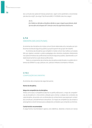 DIRETRIZES PEDAGÓGICAS DA SENASP
78
dos currículos das ações formativas presenciais, sigam como parâmetro a recomenda-
ção descrita no § 2º, do artigo 1º da Portaria MEC nº 4.059/04, descrito a seguir:
Art. 1o.
§ 2o. Poderão ser ofertadas as disciplinas referidas no caput, integral ou parcialmente, desde
que esta oferta não ultrapasse 20 % (vinte por cento) da carga horária total do curso.
1.7.6
EMENTAS DAS DISCIPLINAS
As ementas das disciplinas do núcleo comum foram elaboradas e/ou revisadas por pro-
fissionais da área de segurança pública que participaram dos grupos de trabalho.
As ementas das disciplinas que compõem o núcleo comum das malhas curriculares
têm por objetivo subsidiar a prática pedagógica dos docentes envolvidos diretamente
nas ações formativas dos profissionais da área de segurança pública, favorecendo a uni-
dade de pensamento e ação desses profissionais.
Todos os componentes das ementas das disciplinas estão focados no público de in-
teresse da SENASP, ou seja, policiais civis, policiais militares e bombeiros militares.
1.7.6.1
COMPOSIÇÃO DAS EMENTAS
As ementas são compostas das seguintes partes:
Nome da disciplina;
Mapa de competências da disciplina.
Tendo como base a competência descrita no perfil profissional, o mapa de competên-
cias da disciplina é o instrumento utilizado para orientar a seleção dos conteúdos de
cada disciplina, de acordo com as dimensões do conhecimento que expressam conteú-
dos conceituais, procedimentais e atitudinais. Os mapas de competências são amplos e
abrangentes e servem de base para a seleção dos conteúdos que comporão as ementas.
Carda horária recomendada
A carga horária recomendada é apenas uma referência, devendo a mesma ser revista
1.7
 