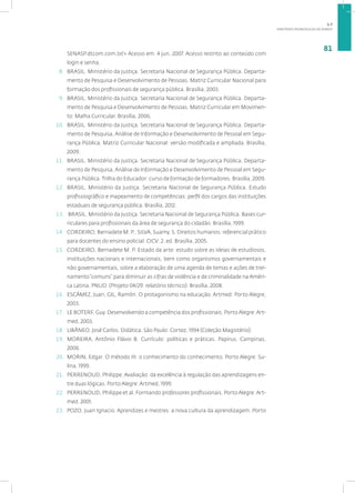 DIRETRIZES PEDAGÓGICAS DA SENASP
81
SENASP.dtcom.com.br/> Acesso em: 4 jun. 2007. Acesso restrito ao conteúdo com
login e senha.
8. BRASIL. Ministério da Justiça. Secretaria Nacional de Segurança Pública. Departa-
mento de Pesquisa e Desenvolvimento de Pessoas. Matriz Curricular Nacional para
formação dos profissionais de segurança pública. Brasília, 2003.
9. BRASIL. Ministério da Justiça. Secretaria Nacional de Segurança Pública. Departa-
mento de Pesquisa e Desenvolvimento de Pessoas. Matriz Curricular em Movimen-
to: Malha Curricular. Brasília, 2006.
10. BRASIL. Ministério da Justiça. Secretaria Nacional de Segurança Pública. Departa-
mento de Pesquisa, Análise de Informação e Desenvolvimento de Pessoal em Segu-
rança Pública. Matriz Curricular Nacional: versão modificada e ampliada. Brasília,
2009.
11. BRASIL. Ministério da Justiça. Secretaria Nacional de Segurança Pública. Departa-
mento de Pesquisa, Análise de Informação e Desenvolvimento de Pessoal em Segu-
rança Pública. Trilha do Educador: curso de formação de formadores. Brasília, 2009.
12. BRASIL. Ministério da Justiça. Secretaria Nacional de Segurança Pública. Estudo
profissiográfico e mapeamento de competências: perfil dos cargos das instituições
estaduais de segurança pública. Brasília, 2012.
13. BRASIL. Ministério da Justiça. Secretaria Nacional de Segurança Pública. Bases cur-
riculares para profissionais da área de segurança do cidadão. Brasília, 1999.
14. CORDEIRO, Bernadete M. P.; SILVA, Suamy. S. Direitos humanos: referencial prático
para docentes do ensino policial. CICV: 2. ed. Brasília, 2005.
15. CORDEIRO, Bernadete M. P. Estado da arte: estudo sobre as ideias de estudiosos,
instituições nacionais e internacionais, bem como organismos governamentais e
não governamentais, sobre a elaboração de uma agenda de temas e ações de trei-
namento“comuns” para diminuir as cifras de violência e de criminalidade na Améri-
ca Latina. PNUD: (Projeto 04/29: relatório técnico). Brasília, 2008.
16. ESCÁMEZ, Juan; GIL, Ramón. O protagonismo na educação. Artmed: Porto Alegre,
2003.
17. LE BOTERF, Guy. Desenvolvendo a competência dos profissionais. PortoAlegre:Art-
med, 2003.
18. LIBÂNEO. José Carlos. Didática. São Paulo: Cortez, 1994 (Coleção Magistério).
19. MOREIRA, Antônio Flávio B. Currículo: políticas e práticas. Papirus. Campinas,
2006.
20. MORIN, Edgar. O método III: o conhecimento do conhecimento. Porto Alegre: Su-
lina, 1999.
21. PERRENOUD, Philippe. Avaliação: da excelência à regulação das aprendizagens en-
tre duas lógicas. Porto Alegre: Artmed, 1999.
22. PERRENOUD, Philippe et al. Formando professores profissionais. Porto Alegre: Art-
med, 2001.
23. POZO, Juan Ignacio. Aprendizes e mestres: a nova cultura da aprendizagem. Porto
1.7
 