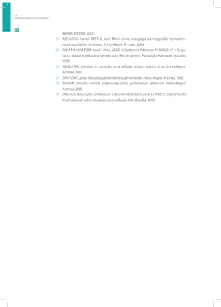 DIRETRIZES PEDAGÓGICAS DA SENASP
82
Alegre: Artmed, 2002.
24. ROEGIERS, Xavier; KETELE, Jean-Marie. Uma pedagogia da integração: competên-
cias e aquisições no ensino. Porto Alegre: Artmed, 2004.
25. ROSENBAUM (1994 apud Feltes, 2002) in Cadernos Adenauer IV (2003), nº 3. Segu-
rança cidadã e polícia na democracia. Rio de janeiro: Fundação Adenauer, outubro
2003.
26. SACRISTÁN, Gimeno. O currículo: uma reflexão sobre a prática. 3. ed. Porto Alegre:
Artmed, 1998.
27. SANTOMÉ, Jurjo. Globalização e interdisciplinaridade. Porto Alegre. Artmed, 1998.
28. SCHÖN, Donald. Formar professores como profissionais reflexivos. Porto Alegre:
Artmed, 2001.
29. UNESCO. Educação: um tesouro a descobrir [relatório para a UNESCO da Comissão
Internacional sobre educação para o século XXI]. Brasília, 2010.
1.7
 