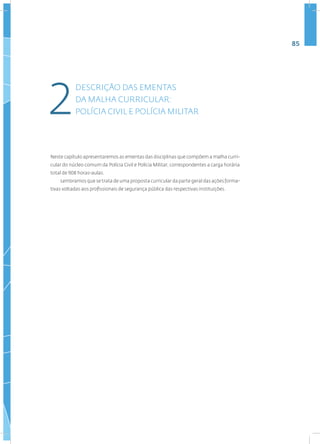 85
Neste capítulo apresentaremos as ementas das disciplinas que compõem a malha curri-
cular do núcleo comum da Polícia Civil e Polícia Militar, correspondentes a carga horária
total de 908 horas-aulas.
Lembramos que se trata de uma proposta curricular da parte geral das ações forma-
tivas voltadas aos profissionais de segurança pública das respectivas instituições.
DESCRIÇÃO DAS EMENTAS
DA MALHA CURRICULAR:
POLÍCIA CIVIL E POLÍCIA MILITAR
2
 