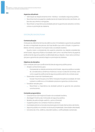 88
Disciplina: Estado, Sociedade e Segurança Pública
Aspectos atitudinais
• Valorização da relação existente entre: indivíduo - sociedade e segurança pública;
• Reconhecimento do papel do cidadão diante do Estado Democrático de Direito, em
face dos seus direitos e obrigações;
• Reconhecer a importância da atividade policial na garantia dos preceitos constitu-
cionais e a promoção da cidadania.
DESCRIÇÃO DA DISCIPLINA
Contextualização
A redução das diferentes formas de violência e de criminalidade e a garantia da qualidade
de vida e a integridade das pessoas são hoje desafios que unem o Estado, os governos -
federal, distrital, estadual e municipal e toda a sociedade brasileira.
Quanto maior a compreensão dos aspectos presentes nas relações estabelecidas
entre Estado, Segurança Pública e Sociedade, bem como o reconhecimento do papel do
profissional de segurança pública na efetividade dessas relações, maior será a contribui-
ção para a garantia dos preceitos legais e a promoção da cidadania.
Objetivos da disciplina
Criar condições para que o profissional da área de segurança pública possa:
• Ampliar conhecimentos para:
— Compreender as relações existentes entre Estado, segurança pública e socieda-
de, considerando as dinâmicas históricas e sociais no decorrer do tempo, bem
como o papel do profissional de segurança pública dentro do contexto atual.
• Desenvolver e exercitar habilidades para:
— Estudarmecanismosparaumamelhorinteraçãoentrepolíciaesociedade,demodo
a prevenir a violência e a criminalidade e preservar as garantias constitucionais.
• Fortalecer atitudes para:
— Reconhecer a importância da atividade policial na garantia dos preceitos
constitucionais.
Conteúdo programático
• Características e formação do Estado e da sociedade brasileira;
• Abordagem histórica das instituições de segurança pública;
• Modelos de polícia (Anglo-saxônico, Latino e Oriental);
• O papel da polícia nos contextos históricos do Brasil;
• A atividade policial e as funções de preservação do Estado Democrático de Direito;
• Segurança pública no contexto social atual (complexidade, diversidade e alteridade);
• Conceitos de crime, violência, desordem pública, conflitualidades e prevenção;
2.1
ÁREA TEMÁTICA I - SISTEMAS, INSTITUIÇÕES E GESTÃO INTRADA EM SEGURANÇA PÚBLICA
 