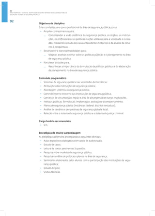 92
Disciplina: Sistema de Segurança Pública
Objetivos da disciplina
Criar condições para que o profissional da área de segurança pública possa:
• Ampliar conhecimentos para:
— Compreender a visão sistêmica da segurança pública, os órgãos, as institui-
ções, os profissionais e as políticas e ações voltadas para a sociedade e o cida-
dão, mediante o estudo dos seus antecedentes históricos e da análise de cená-
rios e perspectivas.
• Desenvolver e exercitar habilidades para:
— Mapear, analisar e opinar sobre as políticas públicas e o planejamento na área
de segurança pública.
• Fortalecer atitudes para:
— Reconhecer a importância da formulação de políticas públicas e da elaboração
de planejamento na área de segurança pública.
Conteúdo programático
• Sistemas de segurança pública nas sociedades democráticas;
• Atribuições das instituições de segurança pública;
• Abordagem sistêmica da segurança pública;
• Controle interno e externo das instituições de segurança pública;
• Conceitos de circunscrição, região e área de abrangência de outras instituições;
• Políticas públicas: formulação, implantação, avaliação e acompanhamento;
• Planos de segurança pública (instâncias: federal, distrital e estadual);
• Análise de cenários e perspectivas da segurança global e local;
• Relação entre o sistema de segurança pública e o sistema de justiça criminal.
Carga horária recomendada
• 12 h.
Estratégias de ensino-aprendizagem
As estratégias de ensino privilegiarão as seguintes técnicas:
• Aulas expositivas dialogadas com apoio de audiovisuais;
• Estudo de casos;
• Leitura de textos pertinentes à questão;
• Pesquisa sobre modelos de segurança pública;
• Pesquisa e análise de políticas e planos na área de segurança;
• Seminários elaborados pelos alunos com a participação das instituições de segu-
rança pública;
• Estudo dirigido;
• Visitas técnicas.
2.1
ÁREA TEMÁTICA I - SISTEMAS, INSTITUIÇÕES E GESTÃO INTRADA EM SEGURANÇA PÚBLICA
 