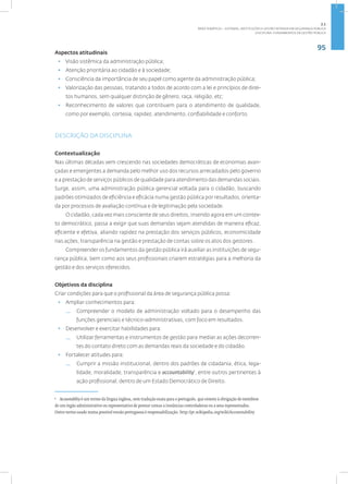 95
Disciplina: Fundamentos da Gestão Pública
Aspectos atitudinais
• Visão sistêmica da administração pública;
• Atenção prioritária ao cidadão e à sociedade;
• Consciência da importância de seu papel como agente da administração pública;
• Valorização das pessoas, tratando a todos de acordo com a lei e princípios de direi-
tos humanos, sem qualquer distinção de gênero, raça, religião, etc;
• Reconhecimento de valores que contribuem para o atendimento de qualidade,
como por exemplo, cortesia, rapidez, atendimento, confiabilidade e conforto.
DESCRIÇÃO DA DISCIPLINA
Contextualização
Nas últimas décadas vem crescendo nas sociedades democráticas de economias avan-
çadas e emergentes a demanda pelo melhor uso dos recursos arrecadados pelo governo
e a prestação de serviços públicos de qualidade para atendimento das demandas sociais.
Surge, assim, uma administração pública gerencial voltada para o cidadão, buscando
padrões otimizados de eficiência e eficácia numa gestão pública por resultados, orienta-
da por processos de avaliação contínua e de legitimação pela sociedade.
O cidadão, cada vez mais consciente de seus direitos, inserido agora em um contex-
to democrático, passa a exigir que suas demandas sejam atendidas de maneira eficaz,
eficiente e efetiva, aliando rapidez na prestação dos serviços públicos, economicidade
nas ações, transparência na gestão e prestação de contas sobre os atos dos gestores.
Compreender os fundamentos da gestão pública irá auxiliar as instituições de segu-
rança pública, bem como aos seus profissionais criarem estratégias para a melhoria da
gestão e dos serviços oferecidos.
Objetivos da disciplina
Criar condições para que o profissional da área de segurança pública possa:
• Ampliar conhecimentos para:
— Compreender o modelo de administração voltado para o desempenho das
funções gerenciais e técnico-administrativas, com foco em resultados.
• Desenvolver e exercitar habilidades para:
— Utilizar ferramentas e instrumentos de gestão para mediar as ações decorren-
tes do contato direto com as demandas reais da sociedade e do cidadão.
• Fortalecer atitudes para:
— Cumprir a missão institucional, dentro dos padrões de cidadania, ética, lega-
lidade, moralidade, transparência e accountability1
, entre outros pertinentes à
ação profissional, dentro de um Estado Democrático de Direito.
1
Accountability é um termo da língua inglesa, sem tradução exata para o português, que remete à obrigação de membros
de um órgão administrativo ou representativo de prestar contas a instâncias controladoras ou a seus representados.
Outro termo usado numa possível versão portuguesa é responsabilização. http://pt.wikipedia.org/wiki/Accountability
2.1
ÁREA TEMÁTICA I - SISTEMAS, INSTITUIÇÕES E GESTÃO INTRADA EM SEGURANÇA PÚBLICA
 