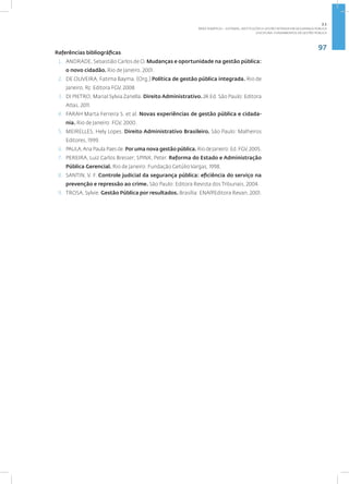 97
Disciplina: Fundamentos da Gestão Pública
Referências bibliográficas
1. ANDRADE, Sebastião Carlos de O. Mudanças e oportunidade na gestão pública:
o novo cidadão. Rio de Janeiro, 2001.
2. DE OLIVEIRA, Fatima Bayma. (Org.) Política de gestão pública integrada. Rio de
Janeiro, RJ: Editora FGV, 2008
3. DI PIETRO, Marial Sylvia Zanella. Direito Administrativo. 24.Ed. São Paulo: Editora
Atlas, 2011.
4. FARAH Marta Ferreira S. et al. Novas experiências de gestão pública e cidada-
nia. Rio de Janeiro: FGV, 2000.
5. MEIRELLES, Hely Lopes. Direito Administrativo Brasileiro. São Paulo: Malheiros
Editores, 1999.
6. PAULA,Ana Paula Paes de.Por uma nova gestão pública. Rio de Janeiro: Ed. FGV, 2005.
7. PEREIRA, Luiz Carlos Bresser; SPINK, Peter. Reforma do Estado e Administração
Pública Gerencial. Rio de Janeiro: Fundação Getúlio Vargas, 1998.
8. SANTIN, V. F. Controle judicial da segurança pública: eficiência do serviço na
prevenção e repressão ao crime. São Paulo: Editora Revista dos Tribunais, 2004.
9. TROSA, Sylvie. Gestão Pública por resultados. Brasília: ENAP/Editora Revan, 2001.
2.1
ÁREA TEMÁTICA I - SISTEMAS, INSTITUIÇÕES E GESTÃO INTRADA EM SEGURANÇA PÚBLICA
 