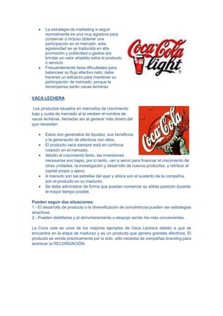  La estrategia de marketing a seguir
normalmente es una muy agresiva para
conservar o incluso obtener una
participación en el mercado, esta
agresividad se ve traducida en alta
promoción y publicidad o gastos ara
brindar un valor añadido extra al producto
o servicio.
 Frecuentemente tiene dificultades para
balancear su flujo efectivo neto; debe
hacerse un esfuerzo para mantener su
participación de mercado, porque la
recompensa serán vacas lecheras
VACA LECHERA
Los productos situados en mercados de crecimiento
bajo y cuota de mercado al ta reciben el nombre de
vacas lecheras, llamadas así al generar más dinero del
que necesitan.
 Estos son generados de liquidez, sus beneficios
y la generación de efectivos son altos,
 El producto vaca siempre está en continua
rotación en el mercado,
 debido al crecimiento lento, las inversiones
necesarias son bajas, por lo tanto, van a servir para financiar el crecimiento de
otras unidades, la investigación y desarrollo de nuevos productos, y retribuir al
capital propio y ajeno.
 A menudo son las estrellas del ayer y ahora son el sustento de la compañía,
son el producto en su madurez.
 Se debe administrar de forma que puedan conservar su sólida posición durante
el mayor tiempo posible.
Pueden seguir dos situaciones:
1.- El desarrollo de producto o la diversificación de concéntricos pueden ser estrategias
atractivas
2.- Pueden debilitarse y el atrincheramiento o despojo serían los más convenientes.
La Coca cola es unos de los mejores ejemplos de Vaca Lechera debido a que se
encuentra en la etapa de madurez y es un producto que genera grandes efectivos. El
producto se vende prácticamente por si solo, sólo necesita de compañas branding para
acentuar la RECORDACIÓN.
 