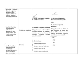 Reconocer y clasificar
 ángulos según su
 amplitud: recto,
 agudo y obtuso en
 objetos, cuerpos y
 figuras geométricas.
                                                3.-Escribe en el espacio en blanco   3. Escribe en el espacio en
                                                la cantidad respectiva               blanco la cantidad respectiva.

                                                                                     3 987

                                                                                     4.-Resuelve el siguiente
                                                                                     problema:
Resolver y formular                             4.-Resuelve el siguiente problema:
 problemas de                                                                        Mi papá cosecha en Tulcán 2
 adicción y              Problemas de adición   Mi papá cosecha en Tulcán 2 464      464 quintales de papas, en
 sustracción con                                quintales de papas, en Huaca 875     Huaca 875 quintales, y en San
 reagrupación con                               quintales, y en San Gabriel 19       Gabriel 19 quintales. ¿Cuántos
 números de hasta                               quintales. ¿Cuántos quintales        quintales cosechó en total?
 cuatro cifras.                                 cosechó en total?
                                                                                      2464

                                                                                     + 875
                                                5.-El metro tiene:
                                                                                        19
.                                                 El metro tiene una libra.
                         El metro                                                    2 55 8
Identificar y utilizar                             El metro tiene dos hectáreas.
  las unidades de
  medidas de                                       El metro tiene 100 cm.
  longitud: el metro y
  sus submúltiplos                                 El metro tiene un kilómetro.
  dm, cm, mm en
 