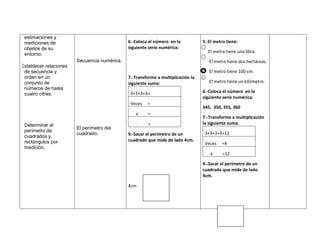 estimaciones y
 mediciones de                                6.-Coloca el número en la           5.-El metro tiene:
 objetos de su                                siguiente serie numérica:
                                                                                    El metro tiene una libra.
 entorno.
                        Secuencia numérica.                                          El metro tiene dos hectáreas.
Establecer relaciones
 de secuencia y                                                                      El metro tiene 100 cm.
 orden en un                                  7.-Transforme a multiplicación la
 conjunto de                                  siguiente suma:                        El metro tiene un kilómetro.
 números de hasta
                                               3+3+3+3=                           6.-Coloca el número en la
 cuatro cifras.
                                                                                  siguiente serie numérica:
                                               Veces    =
                                                                                  345, 350, 355, 360
                                                 x      =
                                                                                  7.-Transforme a multiplicación
 Determinar el                                      .   =                         la siguiente suma:
                        El perímetro del
 perímetro de
                        cuadrado.             9.-Sacar el perímetro de un          3+3+3+3=12
 cuadrados y
 rectángulos por                              cuadrado que mide de lado 4cm.
                                                                                   Veces   =4
 medición.
                                                                                      x     =12

                                                                                  9.-Sacar el perímetro de un
                                                                                  cuadrado que mide de lado
                                                                                  4cm.

                                              4cm
 