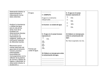 observación directa, la                      ………………………
experimentación e          El agua.                                               9.- El agua en el cuerpo
interpretación de los                        7.- COMPLETE:                        humano representa el:
datos obtenidos
                                             El agua es un elemento                      75%
                                             indispensable…………………………………
                                             …………………………………………                            70%

Analizar la importancia                      8.-Enumere un estado del agua.               90%
y utilidad del agua
                                             …………………………………………..                          79%
para la vida de los
seres vivos de la
localidad con
observaciones directas                       9.- El agua en el cuerpo humano      10.-Elabore un mensaje para
en el entorno, la
                                             representa el:                       evitar la contaminación del
interpretación de
                                                                                  agua.
imágenes, gráficos y la                            75%
información obtenida                                                              No llevar al ganado a los ríos.
de diferentes fuentes.                       70%

Reconocer que el                             90%
manejo adecuado del
                           Formas par        79%
agua para el consumo
humano previene            cuidar el agua.
enfermedades                                 10.-Elabore un mensaje para evitar
transmitidas por                             la contaminación del agua.
microorganismos con la
reflexión de la práctica                     ………………………………………………………
de normas y hábitos de                       ………………………………………………………
higiene y salubridad, la                     ………………………………………………………
observación directa, la                      ………………………………………………………
recolección y
 