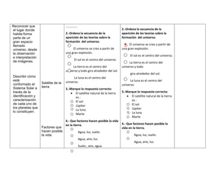 Reconocer que                       ……………
el lugar donde                                                                2.-Ordena la secuencia de la
habita forma                        2.-Ordena la secuencia de la              aparición de las teorías sobre la
parte de un                         aparición de las teorías sobre la         formación del universo.
gran espacio                        formación del universo.
llamado                                                                            El universo se creo a partir de
universo, desde                          El universo se creo a partir de      una gran explosión.
la observación                      una gran explosión.
                                                                                    El sol es el centro del universo.
e interpretación
                                          El sol es el centro del universo.
de imágenes.                                                                       La tierra es el centro del
                                         La tierra es el centro del           universo y todo
                                    universo y todo gira alrededor del sol.
                                                                                    gira alrededor del sol.
Describir cómo                            La luna es el centro del
está                                universo.                                       La luna es el centro del
conformado el      Satélite de la
                                                                              universo.
Sistema Solar a    tierra
                                    3.-Marque la respuesta correcta:
través de la                              El satélite natural de la tierra    3.-Marque la respuesta correcta:
identificación y                          es :                                      El satélite natural de la tierra
caracterización                           El sol                                    es :
de cada uno de                                                                      El sol
                                          Júpiter
los planetas que                                                                    Júpiter
                                          La luna
lo constituyen.                                                                     La luna
                                          Marte
                                                                                    Marte
                                    4.- Que factores hacen posible la vida
                                    en la tierra.                             4.- Que factores hacen posible la
                   Factores que                                               vida en la tierra.
                   hacen posible             Agua, luz, suelo.
                   la vida.                                                            Agua, luz, suelo.
                                             Agua, aire, luz.
                                                                                       Agua, aire, luz.
                                             Suelo., aire, agua.
 