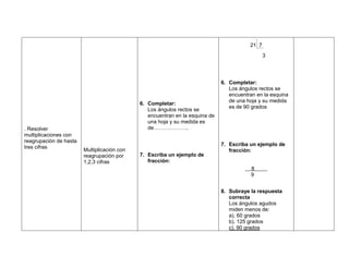 21 7
                                                                                                3




                                                                              6. Completar:
                                                                                 Los ángulos rectos se
                                                                                 encuentran en la esquina
                                                                                 de una hoja y su medida
                                             6. Completar:
                                                                                 es de 90 grados
                                                Los ángulos rectos se
                                                encuentran en la esquina de
                                                una hoja y su medida es
. Resolver                                      de………………..
multiplicaciones con
reagrupación de hasta
                                                                              7. Escriba un ejemplo de
tres cifras
                        Multiplicación con                                       fracción:
                        reagrupación por     7. Escriba un ejemplo de
                        1,2,3 cifras            fracción:
                                                                                          8
                                                                                          9


                                                                              8. Subraye la respuesta
                                                                                 correcta
                                                                                 Los ángulos agudos
                                                                                 miden menos de:
                                                                                 a). 60 grados
                                                                                 b). 125 grados
                                                                                 c). 90 grados
 
