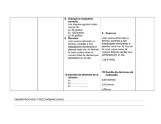 8. Subraye la respuesta
                            correcta
                            Los ángulos agudos miden
                            menos de:
                            a). 60 grados
                            b). 125 grados                  9. Resolver
                            c). 90 grados
                         9. Resolver                        Juan quiere reforestar su
                            Juan quiere reforestar su       terreno, contrato a 125
                            terreno, contrato a 125         trabajadores sembrando 8
                            trabajadores sembrando 8        plantas cada uno. Al final de
                            plantas cada uno. Al final de   la tarea quiere saber el
                            la tarea quiere saber el        número total de plantas que
                            número total de plantas que     sembraron en un día.
                            sembraron en un día
                                                            125*8=1000




                                                            10. Escriba los términos de
                         10. Escriba los términos de la         la división:
                             división:
                             a)…………………                      a)Dividiendo
                             b)…………………
                                                            b)Cociente
                             c)………………….
                                                            c)Divisor



OBSERVACIONES Y RECOMENDACIONES……………………………………………………………………………………..

…………………………………………………………………………………………………………………………………………….
 