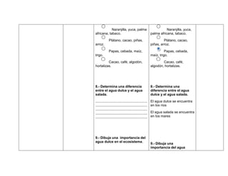 Naranjilla, yuca, palma                                 Naranjilla, yuca,
africana, tabaco.                                        palma africana, tabaco.
             Plátano, cacao, piñas,                               Plátano, cacao,
arroz.                                                   piñas, arroz.
             Papas, cebada, maíz,                                  Papas, cebada,
trigo.                                                   maíz, trigo.
         Cacao, café, algodón,                                   Cacao, café,
hortalizas.                                              algodón, hortalizas.




8.- Determina una diferencia                             8.- Determina una
entre el agua dulce y el agua                            diferencia entre el agua
salada.                                                  dulce y el agua salada.
......................................................   El agua dulce se encuentra
......................................................   en los ríos
......................................................
......................................................   El agua salada se encuentra
......................................................   en los mares




9.- Dibuja una importancia del
agua dulce en el ecosistema.
                                                         9.- Dibuja una
                                                         importancia del agua
 