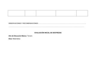 OBSERVACIONES Y RECOMENDACIONES:……………………………………………………………………………………..

…………………………………………………………………………………………………………………………………………



                                   EVALUACIÓN INICIAL DE DESTREZAS

Año de Educación Básica: Tercero
Área: Matemática
 