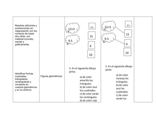 Resolver adiciones y
                                                                           12+3               11
sustracciones sin                             12+3               11
reagrupación con los
números de hasta                                                                              15
dos cifras, con                                                  15
material concreto,                                                         9-5
mental y                                      9-5
gráficamente.                                                                                 4
                                                                 4

                                                                                             10
                                                                10


                                                                           5. En el siguiente dibujo
                                              5. En el siguiente dibujo
                                                                           pinta:
                                              pinta:
Identificar formas
cuadradas,             Figuras geométricas.                                         a) de color
                                                       a) de color
triangulares,                                                                       naranja los
                                                       amarillo los
rectangulares y                                                                     triángulos.
circulares en                                          triángulos.
                                                                                    b) de color
cuerpos geométricos                                    b) de color azul
y en su entorno.
                                                                                    azul los
                                                       los cuadrados.
                                                                                    cuadrados.
                                                       c) de color verde
                                                                                    c) de color
                                                       los rectángulos
                                                                                    verde los
                                                       d) de color rojo
 