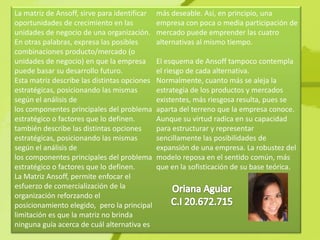 La matriz de Ansoff, sirve para identificar   más deseable. Así, en principio, una
oportunidades de crecimiento en las           empresa con poca o media participación de
unidades de negocio de una organización.      mercado puede emprender las cuatro
En otras palabras, expresa las posibles       alternativas al mismo tiempo.
combinaciones producto/mercado (o
unidades de negocio) en que la empresa        El esquema de Ansoff tampoco contempla
puede basar su desarrollo futuro.             el riesgo de cada alternativa.
Esta matriz describe las distintas opciones   Normalmente, cuanto más se aleja la
estratégicas, posicionando las mismas         estrategia de los productos y mercados
según el análisis de                          existentes, más riesgosa resulta, pues se
los componentes principales del problema      aparta del terreno que la empresa conoce.
estratégico o factores que lo definen.        Aunque su virtud radica en su capacidad
también describe las distintas opciones       para estructurar y representar
estratégicas, posicionando las mismas         sencillamente las posibilidades de
según el análisis de                          expansión de una empresa. La robustez del
los componentes principales del problema      modelo reposa en el sentido común, más
estratégico o factores que lo definen.        que en la sofisticación de su base teórica.
La Matriz Ansoff, permite enfocar el
esfuerzo de comercialización de la
organización reforzando el
posicionamiento elegido, pero la principal
limitación es que la matriz no brinda
ninguna guía acerca de cuál alternativa es
 