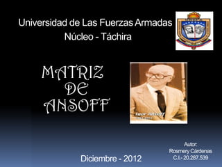 Universidad de Las Fuerzas Armadas
          Núcleo - Táchira


     MATRIZ
       DE
     ANSOFF

                                        Autor:
                                 Rosmery Cárdenas
             Diciembre - 2012     C.I.- 20.287.539
 