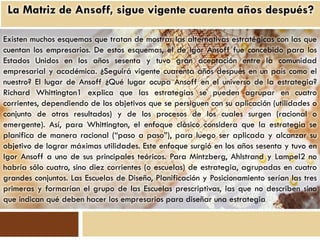 Existen muchos esquemas que tratan de mostrar las alternativas estratégicas con las que
cuentan los empresarios. De estos esquemas, el de Igor Ansoff fue concebido para los
Estados Unidos en los años sesenta y tuvo gran aceptación entre la comunidad
empresarial y académica. ¿Seguirá vigente cuarenta años después en un país como el
nuestro? El lugar de Ansoff ¿Qué lugar ocupa Ansoff en el universo de la estrategia?
Richard Whittington1 explica que las estrategias se pueden agrupar en cuatro
corrientes, dependiendo de los objetivos que se persiguen con su aplicación (utilidades o
conjunto de otros resultados) y de los procesos de los cuales surgen (racional o
emergente). Así, para Whittington, el enfoque clásico considera que la estrategia se
planifica de manera racional (“paso a paso”), para luego ser aplicada y alcanzar su
objetivo de lograr máximas utilidades. Este enfoque surgió en los años sesenta y tuvo en
Igor Ansoff a uno de sus principales teóricos. Para Mintzberg, Ahlstrand y Lampel2 no
habría sólo cuatro, sino diez corrientes (o escuelas) de estrategia, agrupadas en cuatro
grandes conjuntos. Las Escuelas de Diseño, Planificación y Posicionamiento serían las tres
primeras y formarían el grupo de las Escuelas prescriptivas, las que no describen sino
que indican qué deben hacer los empresarios para diseñar una estrategia
 