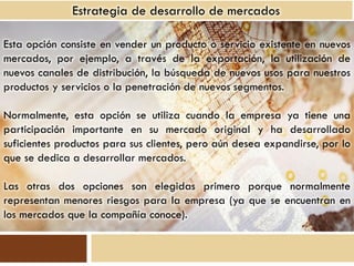 Estrategia de desarrollo de mercados

Esta opción consiste en vender un producto o servicio existente en nuevos
mercados, por ejemplo, a través de la exportación, la utilización de
nuevos canales de distribución, la búsqueda de nuevos usos para nuestros
productos y servicios o la penetración de nuevos segmentos.

Normalmente, esta opción se utiliza cuando la empresa ya tiene una
participación importante en su mercado original y ha desarrollado
suficientes productos para sus clientes, pero aún desea expandirse, por lo
que se dedica a desarrollar mercados.

Las otras dos opciones son elegidas primero porque normalmente
representan menores riesgos para la empresa (ya que se encuentran en
los mercados que la compañía conoce).
 
