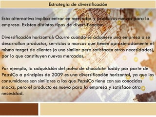 Estrategia de diversificación

Esta alternativa implica entrar en mercados y productos nuevos para la
empresa. Existen distintos tipos de diversificación:

Diversificación horizontal: Ocurre cuando se adquiere una empresa o se
desarrollan productos, servicios o marcas que tienen aproximadamente el
mismo target de clientes (o uno similar pero satisfacen otras necesidades),
por lo que constituyen nuevos mercados.

Por ejemplo, la adquisición del polvo de chocolate Toddy por parte de
PepsiCo a principios de 2009 es una diversificación horizontal, ya que los
consumidores son similares a los que PepsiCo tiene con sus conocidos
snacks, pero el producto es nuevo para la empresa y satisface otra
necesidad.
 