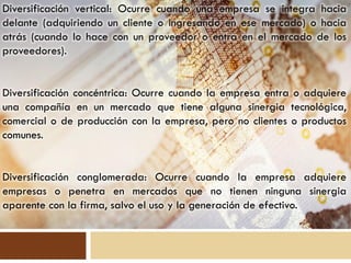 Diversificación vertical: Ocurre cuando una empresa se integra hacia
delante (adquiriendo un cliente o ingresando en ese mercado) o hacia
atrás (cuando lo hace con un proveedor o entra en el mercado de los
proveedores).


Diversificación concéntrica: Ocurre cuando la empresa entra o adquiere
una compañía en un mercado que tiene alguna sinergia tecnológica,
comercial o de producción con la empresa, pero no clientes o productos
comunes.


Diversificación conglomerada: Ocurre cuando la empresa adquiere
empresas o penetra en mercados que no tienen ninguna sinergia
aparente con la firma, salvo el uso y la generación de efectivo.
 