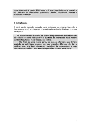valor aspectual, é muito difícil para o 8º ano, ano da turma a quem iria
ser aplicado o laboratório gramatical. Assim restou-nos apenas a
actividade número 5.



3. Multiplicação

A partir deste exemplo, conceba uma actividade do mesmo tipo (não a
descrevendo aqui) e indique os obstáculos/elementos facilitadores com que
se deparou.

   Na actividade que elaborei, os alunos chegaram com mais facilidade
às conclusões uma vez que tive o cuidado de orientá-los mais. Foram
também facultadas mais frases para treino.
      No final, de uma forma geral, os alunos referiram que tinham
gostado da actividade porque era uma maneira diferente de dar a
matéria, que era bom chegarem sozinhos às conclusões e que
memorizavam melhor, uma vez que aprendiam com os seus erros.




                                                                        3
 