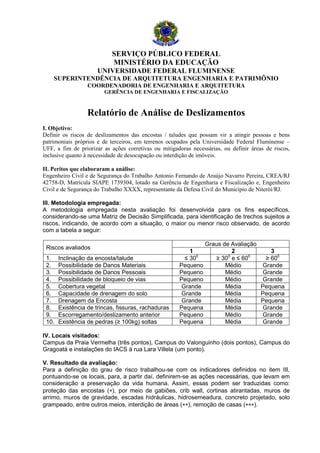 SERVIÇO PÚBLICO FEDERAL
MINISTÉRIO DA EDUCAÇÃO
UNIVERSIDADE FEDERAL FLUMINENSE
SUPERINTENDÊNCIA DE ARQUITETURA ENGENHARIA E PATRIMÔNIO
COORDENADORIA DE ENGENHARIA E ARQUITETURA
GERÊNCIA DE ENGENHARIA E FISCALIZAÇÃO

Relatório de Análise de Deslizamentos
I. Objetivo:
Definir os riscos de deslizamentos das encostas / taludes que possam vir a atingir pessoas e bens
patrimoniais próprios e de terceiros, em terrenos ocupados pela Universidade Federal Fluminense –
UFF, a fim de priorizar as ações corretivas ou mitigadoras necessárias, ou definir áreas de riscos,
inclusive quanto à necessidade de desocupação ou interdição de imóveis.
II. Peritos que elaboraram a análise:
Engenheiro Civil e de Segurança do Trabalho Antonio Fernando de Araújo Navarro Pereira, CREA/RJ
42758-D, Matrícula SIAPE 1739304, lotado na Gerência de Engenharia e Fiscalização e, Engenheiro
Civil e de Segurança do Trabalho XXXX, representante da Defesa Civil do Município de Niterói/RJ.
III. Metodologia empregada:
A metodologia empregada nesta avaliação foi desenvolvida para os fins específicos,
considerando-se uma Matriz de Decisão Simplificada, para identificação de trechos sujeitos a
riscos, indicando, de acordo com a situação, o maior ou menor risco observado, de acordo
com a tabela a seguir:
Riscos avaliados
1.
2.
3.
4.
5.
6.
7.
8.
9.
10.

Inclinação da encosta/talude
Possibilidade de Danos Materiais
Possibilidade de Danos Pessoais
Possibilidade de bloqueio de vias
Cobertura vegetal
Capacidade de drenagem do solo
Drenagem da Encosta
Existência de trincas, fissuras, rachaduras
Escorregamento/deslizamento anterior
Existência de pedras (≥ 100kg) soltas

1
≤ 300
Pequeno
Pequeno
Pequeno
Grande
Grande
Grande
Pequena
Pequeno
Pequena

Graus de Avaliação
2
3
≥ 300 e ≤ 600
≥ 600
Médio
Grande
Médio
Grande
Médio
Grande
Média
Pequena
Média
Pequena
Média
Pequena
Média
Grande
Médio
Grande
Média
Grande

IV. Locais visitados:
Campus da Praia Vermelha (três pontos), Campus do Valonguinho (dois pontos), Campus do
Gragoatá e instalações do IACS à rua Lara Villela (um ponto).
V. Resultado da avaliação:
Para a definição do grau de risco trabalhou-se com os indicadores definidos no item III,
pontuando-se os locais, para, a partir daí, definirem-se as ações necessárias, que levam em
consideração a preservação da vida humana. Assim, essas podem ser traduzidas como:
proteção das encostas (∗), por meio de gabiões, crib wall, cortinas atirantadas, muros de
arrimo, muros de gravidade, escadas hidráulicas, hidrosemeadura, concreto projetado, solo
grampeado, entre outros meios, interdição de áreas (∗∗), remoção de casas (∗∗∗).

 