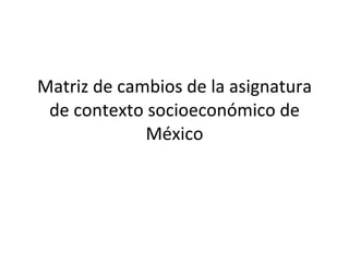 Matriz de cambios de la asignatura de contexto socioeconómico de México 
