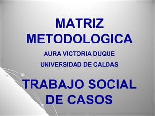 MATRIZ
METODOLOGICA
AURA VICTORIA DUQUE
UNIVERSIDAD DE CALDAS
TRABAJO SOCIAL
DE CASOS
 