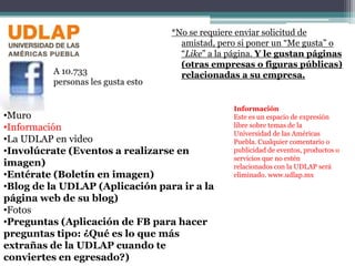 *No se requiere enviar solicitud de amistad, pero si poner un “Me gusta” o “Like” a la página. Y le gustan páginas (otras empresas o figuras públicas) relacionadas a su empresa.A 10.733personas les gusta estoInformaciónEste es un espacio de expresión libre sobre temas de la Universidad de las Américas Puebla. Cualquier comentario o publicidad de eventos, productos o servicios que no estén relacionados con la UDLAP será eliminado. www.udlap.mxMuro 