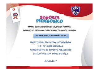 MATRIZ DE COMPETENCIAS DE EDUCACION PRIMARIA
EXTRAIDO DEL PROGRAMA CURRICULAR DE EDUCACION PRIMARIA
INSTITUCION EDUCATIVA ACOMPAÑADA
I.E. N° 51008 CIENCIAS
ACOMPAÑANTE DE SOPORTE PEDAGOGICO
JACKLIN ROSALVA ORTIZ BENIQUE
CUSCO-2017
MATERIAL PARA EL ACOMPAÑAMIENTO
 