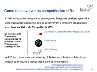 13
Como desenvolver as competências <IR>
O IIRC colabora na entrega e na promoção do Programa de Formação <IR>
com organizações parceiras, que se desenvolvem e fornecem capacitações
com base na Matriz de Competência <IR>.
A BSD mantem parceria com a University of Stellenbosch Business School para
criação do conteúdo e licença global para os treinamentos.
http://integratedreporting.org/resource/ir-training/
http://integratedreporting.org/ir-training-foundation-partners/
http://integratedreporting.org/news/bsd-consulting-named-ir-foundation-partner-for-iirc-training-programme/
Os Parceiros de
Treinamento
selecionados na
primeira fase do
Programa de
Formação <IR>
 