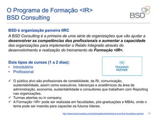 14
O Programa de Formação <IR>
BSD Consulting
BSD é organização parceira IIRC
A BSD Consulting é a primeira de uma série de organizações que vão ajudar a
desenvolver as competências dos profissionais e aumentar a capacidade
das organizações para implementar o Relato Integrado através do
desenvolvimento e realização do treinamento de Formação <IR>.
http://www.bsdconsulting.com/brpt/insights/article/bsd-is-iircs-first-foundation-partner
Dois tipos de cursos (1 a 2 dias):
• Introdutório
• Profissional
 O público alvo são profissionais de contabilidade, de RI, comunicação,
sustentabilidade, assim como executivos, lideranças e acadêmicos da área de
administração, economia, sustentabilidade e consultores que trabalham com Reporting
nas organizações.
 Turmas abertas ou in company.
 A Formação <IR> pode ser realizada em faculdades, pós-graduações e MBAs, onde o
tema pode ser inserido para capacitar os futuros líderes.
 