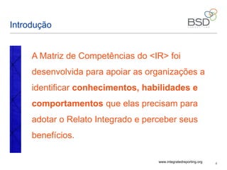 4
Introdução
A Matriz de Competências do <IR> foi
desenvolvida para apoiar as organizações a
identificar conhecimentos, habilidades e
comportamentos que elas precisam para
adotar o Relato Integrado e perceber seus
benefícios.
www.integratedreporting.org
 