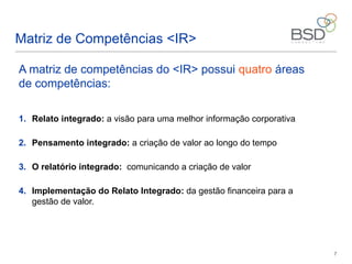 7
A matriz de competências do <IR> possui quatro áreas
de competências:
1. Relato integrado: a visão para uma melhor informação corporativa
2. Pensamento integrado: a criação de valor ao longo do tempo
3. O relatório integrado: comunicando a criação de valor
4. Implementação do Relato Integrado: da gestão financeira para a
gestão de valor.
Matriz de Competências <IR>
 