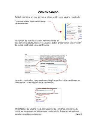 COMENZANDO
Es fácil inscribirse en este servicio e iniciar sesión como usuario registrado.

Comenzar ahora. Utilice este botón
para comenzar.




Inscripción de nuevos usuarios. Para inscribirse en
este servicio gratuito, los nuevos usuarios deben proporcionar una dirección
de correo electrónico y una contraseña.




Usuarios registrados. Los usuarios registrados pueden iniciar sesión con su
dirección de correo electrónico y contraseña.




Identificación de usuario (solo para usuarios de versiones anteriores). Es
posible que las personas que utilizaron una versión anterior de este servicio ya tengan
Manual www.matrizdecomunicacion.org                                               Página 12
 
