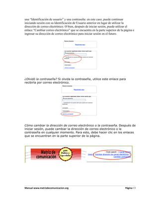 una “Identificación de usuario” y una contraseña: en este caso, puede continuar
iniciando sesión con su Identificación de Usuario anterior en lugar de utilizar la
dirección de correo electrónico. O bien, después de iniciar sesión, puede utilizar el
enlace “Cambiar correo electrónico” que se encuentra en la parte superior de la página e
ingresar su dirección de correo electrónico para iniciar sesión en el futuro.




¿Olvidó la contraseña? Si olvida la contraseña, utilice este enlace para
recibirla por correo electrónico.




Cómo cambiar la dirección de correo electrónico o la contraseña. Después de
iniciar sesión, puede cambiar la dirección de correo electrónico o la
contraseña en cualquier momento. Para esto, debe hacer clic en los enlaces
que se encuentran en la parte superior de la página.




Manual www.matrizdecomunicacion.org                                             Página 13
 