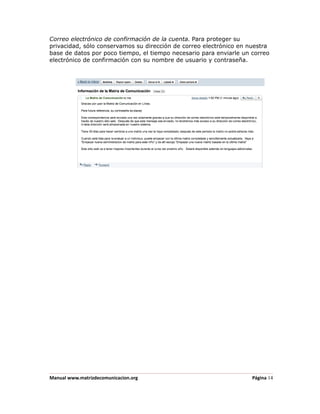 Correo electrónico de confirmación de la cuenta. Para proteger su
privacidad, sólo conservamos su dirección de correo electrónico en nuestra
base de datos por poco tiempo, el tiempo necesario para enviarle un correo
electrónico de confirmación con su nombre de usuario y contraseña.




Manual www.matrizdecomunicacion.org                                 Página 14
 