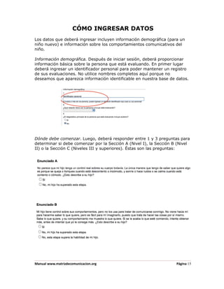 CÓMO INGRESAR DATOS
Los datos que deberá ingresar incluyen información demográfica (para un
niño nuevo) e información sobre los comportamientos comunicativos del
niño.

Información demográfica. Después de iniciar sesión, deberá proporcionar
información básica sobre la persona que está evaluando. En primer lugar
deberá ingresar un identificador personal para poder mantener un registro
de sus evaluaciones. No utilice nombres completos aquí porque no
deseamos que aparezca información identificable en nuestra base de datos.




Dónde debe comenzar. Luego, deberá responder entre 1 y 3 preguntas para
determinar si debe comenzar por la Sección A (Nivel I), la Sección B (Nivel
II) o la Sección C (Niveles III y superiores). Éstas son las preguntas:




Manual www.matrizdecomunicacion.org                                 Página 15
 