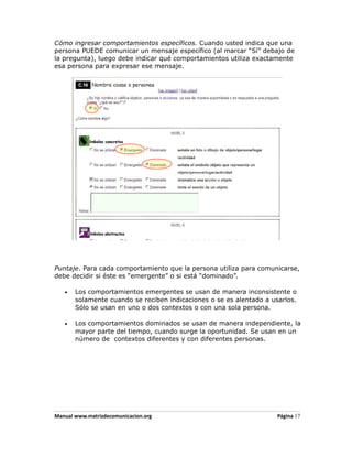 Cómo ingresar comportamientos específicos. Cuando usted indica que una
persona PUEDE comunicar un mensaje específico (al marcar “Sí” debajo de
la pregunta), luego debe indicar qué comportamientos utiliza exactamente
esa persona para expresar ese mensaje.




Puntaje. Para cada comportamiento que la persona utiliza para comunicarse,
debe decidir si éste es “emergente” o si está “dominado”.

   •   Los comportamientos emergentes se usan de manera inconsistente o
       solamente cuando se reciben indicaciones o se es alentado a usarlos.
       Sólo se usan en uno o dos contextos o con una sola persona.

   •   Los comportamientos dominados se usan de manera independiente, la
       mayor parte del tiempo, cuando surge la oportunidad. Se usan en un
       número de contextos diferentes y con diferentes personas.




Manual www.matrizdecomunicacion.org                                  Página 17
 