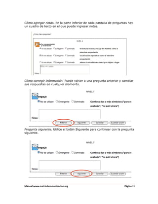 Cómo agregar notas. En la parte inferior de cada pantalla de preguntas hay
un cuadro de texto en el que puede ingresar notas.




Cómo corregir información. Puede volver a una pregunta anterior y cambiar
sus respuestas en cualquier momento.




Pregunta siguiente. Utilice el botón Siguiente para continuar con la pregunta
siguiente.




Manual www.matrizdecomunicacion.org                                   Página 18
 