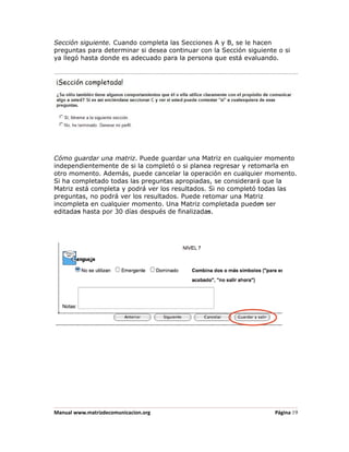 Sección siguiente. Cuando completa las Secciones A y B, se le hacen
preguntas para determinar si desea continuar con la Sección siguiente o si
ya llegó hasta donde es adecuado para la persona que está evaluando.




Cómo guardar una matriz. Puede guardar una Matriz en cualquier momento
independientemente de si la completó o si planea regresar y retomarla en
otro momento. Además, puede cancelar la operación en cualquier momento.
Si ha completado todas las preguntas apropiadas, se considerará que la
Matriz está completa y podrá ver los resultados. Si no completó todas las
preguntas, no podrá ver los resultados. Puede retomar una Matriz
incompleta en cualquier momento. Una Matriz completada pueden ser
editadas hasta por 30 días después de finalizadas.




Manual www.matrizdecomunicacion.org                                  Página 19
 