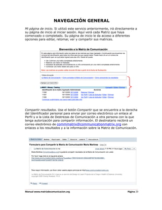 NAVEGACIÓN GENERAL
Mi página de inicio. Si utilizó este servicio anteriormente, irá directamente a
su página de inicio al iniciar sesión. Aquí verá cada Matriz que haya
comenzado o completado. Su página de inicio le da acceso a diferentes
opciones para editar, retomar, ver y compartir sus matrices.




Compartir resultados. Use el botón Compartir que se encuentra a la derecha
del Identificador personal para enviar por correo electrónico un enlace al
Perfil y a la Lista de Destrezas de Comunicación a otra persona con la que
tenga autorización para compartir información. El destinatario recibirá un
correo electrónico de commmatrix@communicationmatrix.org con
enlaces a los resultados y a la información sobre la Matriz de Comunicación.




Manual www.matrizdecomunicacion.org                                     Página 20
 