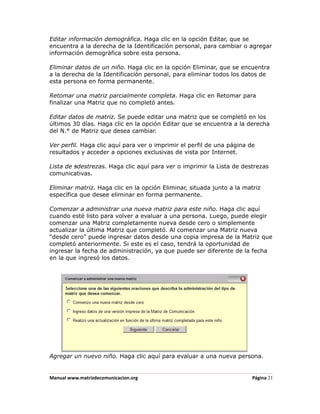 Editar información demográfica. Haga clic en la opción Editar, que se
encuentra a la derecha de la Identificación personal, para cambiar o agregar
información demográfica sobre esta persona.

Eliminar datos de un niño. Haga clic en la opción Eliminar, que se encuentra
a la derecha de la Identificación personal, para eliminar todos los datos de
esta persona en forma permanente.

Retomar una matriz parcialmente completa. Haga clic en Retomar para
finalizar una Matriz que no completó antes.

Editar datos de matriz. Se puede editar una matriz que se completó en los
últimos 30 días. Haga clic en la opción Editar que se encuentra a la derecha
del N.° de Matriz que desea cambiar.

Ver perfil. Haga clic aquí para ver o imprimir el perfil de una página de
resultados y acceder a opciones exclusivas de vista por Internet.

Lista de sdestrezas. Haga clic aquí para ver o imprimir la Lista de destrezas
comunicativas.

Eliminar matriz. Haga clic en la opción Eliminar, situada junto a la matriz
específica que desee eliminar en forma permanente.

Comenzar a administrar una nueva matriz para este niño. Haga clic aquí
cuando esté listo para volver a evaluar a una persona. Luego, puede elegir
comenzar una Matriz completamente nueva desde cero o simplemente
actualizar la última Matriz que completó. Al comenzar una Matriz nueva
“desde cero” puede ingresar datos desde una copia impresa de la Matriz que
completó anteriormente. Si este es el caso, tendrá la oportunidad de
ingresar la fecha de administración, ya que puede ser diferente de la fecha
en la que ingresó los datos.




Agregar un nuevo niño. Haga clic aquí para evaluar a una nueva persona.


Manual www.matrizdecomunicacion.org                                     Página 21
 