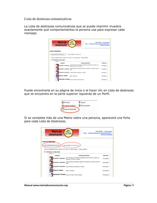 Lista de destrezas comunicativas

La Lista de destrezas comunicativas que se puede imprimir muestra
exactamente qué comportamientos la persona usa para expresar cada
mensaje.




Puede encontrarla en su página de inicio o al hacer clic en Lista de destrezas
que se encuentra en la parte superior izquierda de un Perfil.




Si se completa más de una Matriz sobre una persona, aparecerá una ficha
para cada Lista de Destrezas.




Manual www.matrizdecomunicacion.org                                   Página 29
 