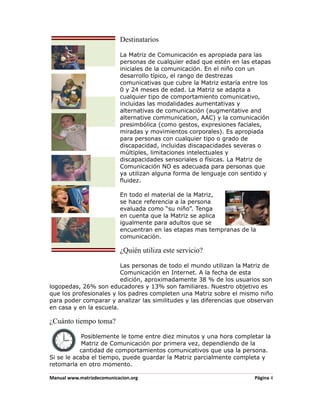 Destinatarios

                           La Matriz de Comunicación es apropiada para las
                           personas de cualquier edad que estén en las etapas
                           iniciales de la comunicación. En el niño con un
                           desarrollo típico, el rango de destrezas
                           comunicativas que cubre la Matriz estaría entre los
                           0 y 24 meses de edad. La Matriz se adapta a
                           cualquier tipo de comportamiento comunicativo,
                           incluidas las modalidades aumentativas y
                           alternativas de comunicación (augmentative and
                           alternative communication, AAC) y la comunicación
                           presimbólica (como gestos, expresiones faciales,
                           miradas y movimientos corporales). Es apropiada
                           para personas con cualquier tipo o grado de
                           discapacidad, incluidas discapacidades severas o
                           múltiples, limitaciones intelectuales y
                           discapacidades sensoriales o físicas. La Matriz de
                           Comunicación NO es adecuada para personas que
                           ya utilizan alguna forma de lenguaje con sentido y
                           fluidez.

                           En todo el material de la Matriz,
                           se hace referencia a la persona
                           evaluada como “su niño”. Tenga
                           en cuenta que la Matriz se aplica
                           igualmente para adultos que se
                           encuentran en las etapas mas tempranas de la
                           comunicación.

                           ¿Quién utiliza este servicio?

                         Las personas de todo el mundo utilizan la Matriz de
                         Comunicación en Internet. A la fecha de esta
                         edición, aproximadamente 38 % de los usuarios son
logopedas, 26% son educadores y 13% son familiares. Nuestro objetivo es
que los profesionales y los padres completen una Matriz sobre el mismo niño
para poder comparar y analizar las similitudes y las diferencias que observan
en casa y en la escuela.

¿Cuánto tiempo toma?

            Posiblemente le tome entre diez minutos y una hora completar la
            Matriz de Comunicación por primera vez, dependiendo de la
           cantidad de comportamientos comunicativos que usa la persona.
Si se le acaba el tiempo, puede guardar la Matriz parcialmente completa y
retomarla en otro momento.

Manual www.matrizdecomunicacion.org                                     Página 4
 