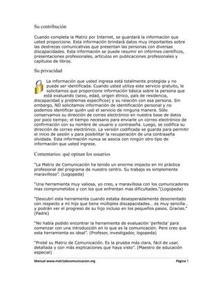 Su contribución

Cuando completa la Matriz por Internet, se guardará la información que
usted proporcione. Esta información brindará datos muy importantes sobre
las destrezas comunicativas que presentan las personas con diversas
discapacidades. Esta información se puede resumir en informes científicos,
presentaciones profesionales, artículos en publicaciones profesionales y
capítulos de libros.

Su privacidad

       La información que usted ingresa está totalmente protegida y no
        puede ser identificada. Cuando usted utiliza este servicio gratuito, le
        solicitamos que proporcione información básica sobre la persona que
      está evaluando (sexo, edad, origen étnico, país de residencia,
discapacidad y problemas específicos) y su relación con esa persona. Sin
embargo, NO solicitamos información de identificación personal y no
podemos identificar quién usó el servicio de ninguna manera. Sólo
conservamos su dirección de correo electrónico en nuestra base de datos
por poco tiempo; el tiempo necesario para enviarle un correo electrónico de
confirmación con su nombre de usuario y contraseña. Luego, se codifica su
dirección de correo electrónico. La versión codificada se guarda para permitir
el inicio de sesión y para posibilitar la recuperación de una contraseña
olvidada. Esta información nunca se asocia con ningún otro tipo de
información que usted ingrese.

Comentarios: qué opinan los usuarios

“La Matriz de Comunicación ha tenido un enorme impacto en mi práctica
profesional del programa de nuestro centro. Su trabajo es simplemente
maravilloso”. (Logopeda)

“Una herramienta muy valiosa, yo creo, y maravillosa con los comunicadores
mas comprometidos y con los que enfrentan mas dificultades.”(Logopeda)

“Descubrí esta herramienta cuando estaba desesperadamente desorientado
con respecto a mi hijo que tiene múltiples discapacidades… es muy sencilla…
y podrán ver el progreso de su hijo incluso en los pequeños pasos. Gracias.”
(Padre)

“No había podido encontrar la herramienta de evaluación 'perfecta' para
comenzar con una introducción en lo que es la comunicación. Pero creo que
esta herramienta es ideal”. (Profesor, investigador, logopeda)

“Probé su Matriz de Comunicación. Es la prueba más clara, fácil de usar,
detallada y con más explicaciones que haya visto”. (Maestro de educación
especial)

Manual www.matrizdecomunicacion.org                                     Página 5
 